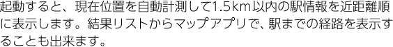 起動すると、現在位置を自動計測して1.5km以内の駅情報を近距離順に表示します。結果リストからマップアプリで、駅までの経路を表示することも出来ます。